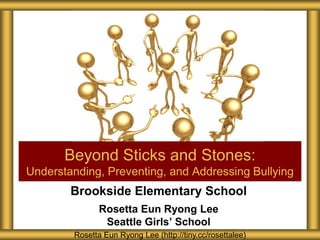Beyond Sticks and Stones:
Understanding, Preventing, and Addressing Bullying
        Brookside Elementary School
               Rosetta Eun Ryong Lee
                Seattle Girls’ School
        Rosetta Eun Ryong Lee (http://tiny.cc/rosettalee)
 