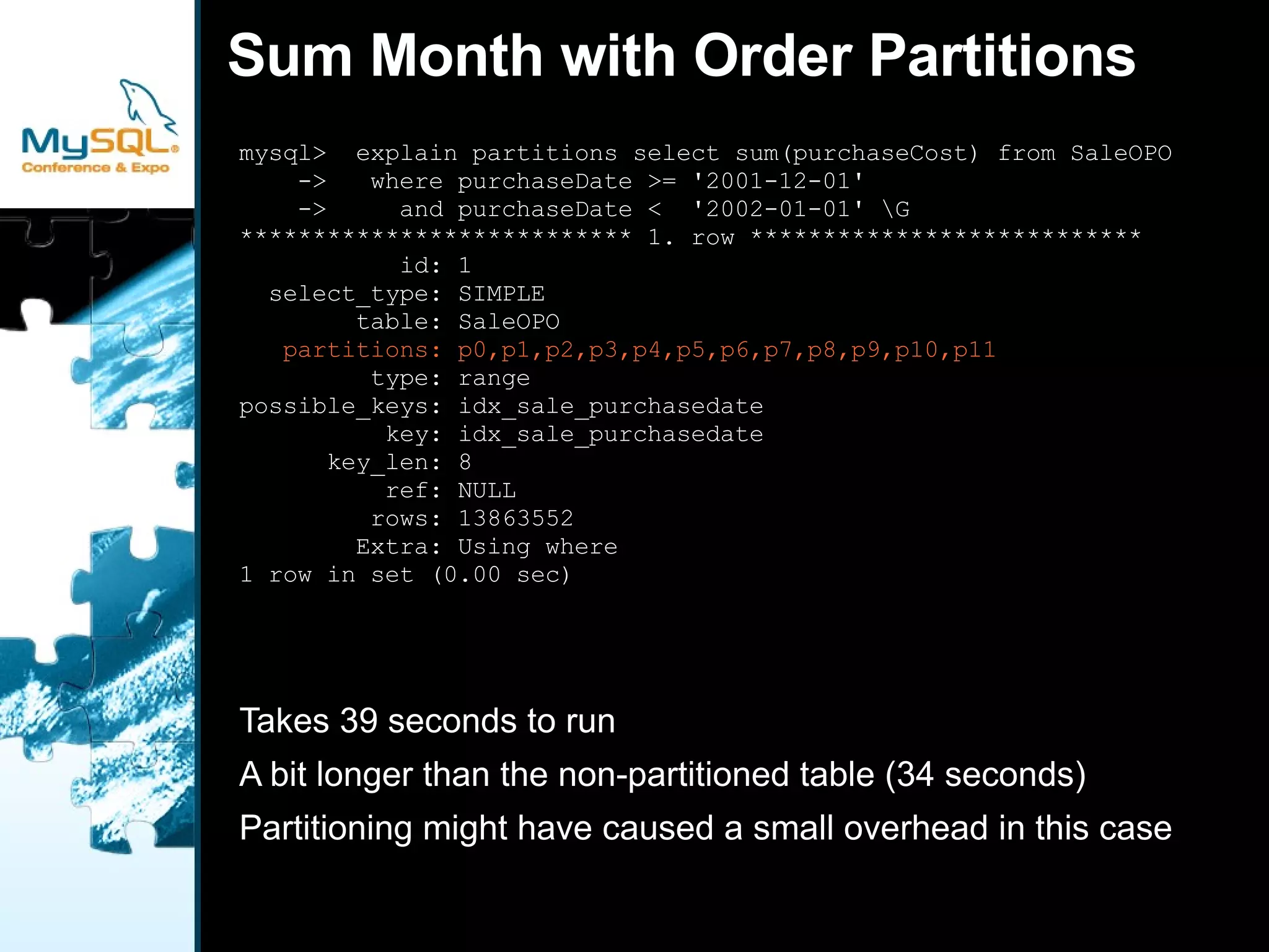 No Partition - Classic Primary Key  CREATE TABLE  `test`.`SaleO` ( `orderId` int(11) NOT NULL, `customerId` int(11) NOT NULL, `productId` int(11) NOT NULL, `productBigId` int(11) NOT NULL, `unit` int(11) NOT NULL, `purchaseAmount` decimal(16,2) NOT NULL, `purchaseCost` decimal(16,2) NOT NULL, `purchaseDate` datetime NOT NULL, PRIMARY KEY (`orderId`), KEY `idx_sale_purchasedate` (`purchaseDate`), KEY `idx_sale_product` (`productId`), KEY `idx_sale_customer` (`customerId`) ) ENGINE=InnoDB DEFAULT CHARSET=utf8; 