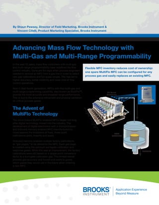 Advancing Mass Flow Technology with 
Multi-Gas and Multi-Range Programmability 
By Shaun Pewsey, Director of Field Marketing, Brooks Instrument & 
Vincent Cifelli, Product Marketing Specialist, Brooks Instrument 
In the past 10 years, mass flow controllers with multi-gas 
and multi-range programmability have redefined the flow 
control industry. Gone are the days when process engineers 
needed to remove an MFC from a gas line in order to select 
new gas calibrations and full-scale ranges. This has led to 
higher accuracy, better reliability and lower cost of flow 
control operations. 
Now in their fourth generation, MFCs with this multi-gas and 
multi-range programming capability, also known as MultiFlo™, 
provide the most accurate and broadest range performance. 
This is due to the extensive refinement and physical validation 
on critical process gases. 
The Advent of 
MultiFlo Technology 
The move toward MultiFlo-enabled MFCs began not long 
after digital technology moved into the industry. The 
development of digital electronics with a microprocessor 
and onboard memory enabled MFC manufacturers to 
move beyond the limitations of fixed, three-point 
calibrations (zero, linearity and span). 
Onboard memory enabled multiple factory calibrations, 
or “gas pages,” to be stored on the MFC. Each gas page 
is created using the optimum surrogate calibration and 
response gases. While this was an improvement, the factory 
calibrations were still based on a single-point conversion 
factor to a surrogate calibration gas. This limited overall 
process gas accuracy and forced end users to guess 
which gases they would use in the future when ordering 
a new MFC. 
Flexible MFC inventory reduces cost of ownership: 
one spare MultiFlo MFC can be configured for any 
process gas and easily replaces an existing MFC. 
N2 
Ar 
Hbr 
Sf6 
O2 
O2 
CHF3 
SiCl4 
C4F6 
ETCH 
CHAMBER 
EXHAUST 
GF Series 
Controllers 
N2 
Ar 
HBr 
SF6O 
2O 
2 
CHF3 
SiCl4 
C4F6 
EXHAUST 
ETCH 
CHAMBER 
GF Series 
Controllers 
 