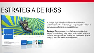 ESTRATEGIA DE RRSS
             El principal objetivo de las redes sociales ha sido crear una
             verdadera comunidad de Runners, que sea participativa con toda la
             comunicación de la marca en estas plataformas.

             Estrategia: Para crear esta comunidad tuvimos que identificar
             insigths sobre el running, saber que es lo que pasa en la mente de
             un runner dentro y fuera de la pista, de esta manera ellos se verían
             reflejados en todo lo que Brooks Chile comunica.
 