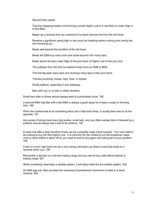 11
Second entry signal.
Trap bar (trapping traders out) forming a small Higher Low in a new Bull or Lower High in
a new Bear.
Began as a reversal from an overshoot of a trend channel line from the old trend.
Reverse a significant swing high or low (such as breaking below a strong prior swing low
and reversing up).
Break well beyond the trendline of the old trend.
Break the EMA buy many ticks and close beyond it for many bars.
Break above the last Lower High of the prior bear of Higher Low of the prior bull.
The pullback from the first Countertrend leg forms an M2B or M2S.
The first leg lasts many bars and reverses many bars of the prior trend.
Trending anything: closes, high, lows, or bodies.
Small pullback, especially if only sideways.
Bars with tiny or no tails in either direction.
Small bars after a climax almost always lead to a protracted move. 190
A second EMA Gap Bar with a flat EMA is always a good setup for a least a scalp on the long
side. 190
When the market tries to do something twice and it fails both times, it usually then tries to do the
opposite. 191
Any series of strong trend bars (big bodies, small tails, and very little overlap) that is followed by a
pullback almost always has a test of its extreme. 192
A lower low after a bear trendline break can be a possible major trend reversal. You now need to
be looking to buy the first Higher Low. It is common for the market to run the breakeven stops
once or twice before it takes off so you need to look to buy again and swing part of your position.
195
A test of a prior high (low) can be a very strong (climactic) up (down) move that leads to a
reversal down (up). 196
Remember a doji bar is a one-bar trading range and you cannot buy (sell) above (below) a
trading range. 201
When something resembles a reliable pattern, it will likely trade like the reliable pattern. 202
An EMA gap bar often provides the necessary Countertrend momentum to lead to a trend
reversal. 204
 