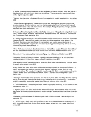 12
A double top with a slightly lower high usually negates a double top pullback setup and makes a
two-legged bull rally much more likely than a new bear. The same applies to a double bottom
with a slightly higher low. 204
The start of a channel in a Spike and Trading Range pattern is usually tested within a day or two.
209
Trends often end with a test of the extreme, and the test often has two legs, each reaching a
greater extreme. The first extreme and then the two legs make Three Pushes, which is a well
recognized reversal setup with many names (for example, Wedge, Expanding Triangle, parallel
trend line and trend channel line). 210
If there is a Three Push pattern at the end of a big move, even if the pattern is not perfect, trade it
as if it were a wedge. However, if it overshoots the trend channel line, the odds of success with
the Countertrend trade are higher. 211
If a Wedge triggers an entry but then it fails and the market extends one or more ticks beyond the
Wedge extreme, it will often run quickly to a Measured Move (about the same height of the
Wedge). Sometimes, just after failing, it reverses back and creates a second attempt at
reversing, and when this happens, the new trend is usually protracted (lasting at least an hour),
and it usually has at least two legs. 211
Three Push, low momentum, Countertrend moves that last for a couple of hours in the middle of
the day are common and setup a thrust into the close, resuming the trend from the open. 211
Remember, if you see everything in shades of gray, you will be a much better trader. 211
Whenever Shrinking Stairs are present, the trade becomes more likely to be successful and
usually signals an imminent two-legged pullback in a strong trend. 213
After a trend channel line failed breakout, especially when there is an Expanding Triangle , there
is usually a two-legged move. 216
Every pattern fails some of the time, and traders should accept that as a normal occurrence. A
failure is any trade that does not reach its goal, resulting in either a smaller profit or, more
commonly, a loss. For a scalper, the goal is a scalper’s profit. But if a trader was expecting more
and the market failed to meet his expectation, even if it provided a scalper’s profit, it is still a
failure. 221
The single most reliable minor reversal is one that takes place at the end of a pullback in a strong
trend, especially near the EMA, because you are then entering in the direction of a larger trend
and it is reasonable to expect at least a test of the prior extreme of the trend. 221
A One-Tick Failure is a reliable sign that the market is going the other way, so look for setups that
allow you to enter. 223
A High or Low 2 is one of the most reliable With Trend setups. If a trade fails, there will usually
be at least two more corrective legs before a High or Low 4 once again tries to end the correction.
226
Whenever the market tries to do something twice and it fails both times, it will usually do the
opposite. 226
A Low 2 or High 2 setup is not enough reason to take a Countertrend trade in the absence of a
prior strong trendline break. In fact, it will almost always fail and turn into a great With Trend
entry. 226
 