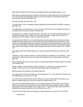 13
Most Reversal Patterns fail and become two-legged pullback continuation patterns. 229
Most days are trading range days and offer many entries on failed swing high and low breakouts.
You can also fade new swing highs and lows on trend days after a minor trendline break and
when there is a strong reversal bar. 229
Opening reversals are often sharp. 230
Two legs down in a bull or sideways market, especially two pushes below a flat EMA, is always a
good long. 231
A trendline break is the first step in a trend reversal, and if the break is on strength, the odds of a
successful test of the trend’s extreme increase. 234
All patterns fail, no matter how good they look. When they do, there will be trapped traders who
will have to exit with a loss, usually at one tick beyond the entry or signal bars, and this is an
opportunity for smart traders to enter for a low-risk scalp. 239
A protracted trend often forms a horizontal flag that extends sideways for several bars, breaks a
trendline, and then breaks out to a new extreme but quickly reverses in the next few bars. This
Failed Final Flag breakout often marks the end of the trend and sometimes leads to a reversal. In
most cases, there will be a tradable, extended Countertrend move that will have at least two legs.
A key point is that the flag is usually mostly horizontal and often can be as simple as an ii pattern.
243
Two-legged moves out of flags often set up a major reversal that typically has at least two legs.
243
A Wedge is a type of climax reversal, so climactic behavior is needed for it to be effective. There
needs to be a spike down/up and not a series of overlapping bars (a trading range or bear/bull
flag). 248
When a Wedge fails, the move will usually be an approximate Measured Move equal to the height
of the Wedge. 248
Basing a trade on a belief that the market is overdue for a correction is a losing approach to
trading. Trends can go much further that most traders could ever imagine. 250
Never buy/sell at the top/bottom of a bear/bull flag. 251
On a clear Bear Trend from the Open day, the best approach is to only trade With Trend and look
to sell M2S setups or simple Low 2s. 254
One of the most important rules is that you need two reasons to take a With Trend trade or any
trade in a trading range day, and any two reasons are good enough. 276
There are only a few situations when you only need one reason to enter a trade. First, anytime
there is a strong trend, you must enter on every pullback that does not follow a climax or failed
flag breakout, even if the pullback is just a High or Low 1. Also, if there was a trend channel line
overshoot and a good reversal bar, you can fade the move. 276
Here are some possible reasons for entering a trade (remember, you need two or more): 276
Reversal bar
 