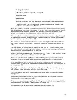 14
Good signal bar pattern
EMA pullback in a trend, especially if two legged
Breakout Pullback
Breakout Test
High/Low 2 or 4 (there must have been a prior trendline break if fading a strong trend)
Failure of anything: Prior High or Low, flag breakout, reversal from an overshoot of a
trendline or a trend channel line, 5 tick failure.
Many One-Tick False Breakouts occur in the first minute or two of a Countertrend 5-minute entry
bar. Breakouts that occur in the final minute of the bar tend to be more reliable because you then
have momentum right at the end of the bar. The chance of it continuing into the next bar is
greater then if it occurred four minutes earlier and has since pulled back. 280
The best trades in the first hour are usually related to patterns from yesterday and you first need
to look for failed breakouts, breakout pullbacks, Trends from the Open and their first pullbacks,
and then common price action patterns. 289
It is common for reversals to look weak and have two or three doji bars before the trend breaks
out. Realize that this is common, and if you entered and see this weakness, don’t scratch out.
289
The high or low of the day occurs in the first hour on most days, so it is critical to swing part of
any trade that could be a major high or low, and use a breakeven stop to allow yourself to collect
the windfall profits that often happen off the open. 290
If the first bar of the day is a trend bar, it is usually a setup for a scalp. If it fails, especially with an
opposite trend bar, it is a setup in the opposite direction. 292
Breakouts, Failed Breakouts, and Breakout Pullbacks from yesterday’s swing highs and lows,
large flags, trendlines, or trading ranges are the most reliable patterns in the first hour. 293
A two-legged Countertrend move in the final hour or two that breaks a major trendline is a
common pattern. It alerts you to look for a trend reversal on the open in the form of a Higher Low
or a Lower Low. 293
Opening Reversals that reverse the high or low of the prior day often form the high or low of the
day so traders should swing some or most of their contracts. 294
The EMA in the first hour can be misleading when the market opens from it but then reverses
strongly. 294
When either of the first bar or two of the day is a strong trend bar, it usually leads to at least a
tradable scalp and often a good swing. 294
Three pushes up after a sharp rally (effectively a Wedge) commonly leads to a deep pullback that
tests the lows and then rallies to a new high above the Wedge. 294
Wedges usually don’t fail before having at least a two-legged correction. 295
 