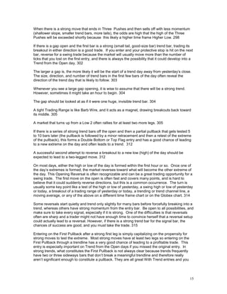 15
When there is a strong move that ends in Three Pushes and then sells off with less momentum
(shallower slope, smaller trend bars, more tails), the odds are high that the high of the Three
Pushes will be exceeded shortly because this likely a higher time frame Higher Low. 298
If there is a gap open and the first bar is a strong (small tail, good-size bar) trend bar, trading its
breakout in either direction is a good trade. If you enter and your protective stop is hit on the next
bar, reverse for a swing trade because the market will usually move more than the number of
ticks that you lost on the first entry, and there is always the possibility that it could develop into a
Trend from the Open day. 302
The larger a gap is, the more likely it will be the start of a trend day away from yesterday’s close.
The size, direction, and number of trend bars in the first few bars of the day often reveal the
direction of the trend day that is likely to follow. 303
Whenever you see a large gap opening, it is wise to assume that there will be a strong trend.
However, sometimes it might take an hour to begin. 304
The gap should be looked at as if it were one huge, invisible trend bar. 304
A tight Trading Range is like Barb Wire, and it acts as a magnet, drawing breakouts back toward
its middle. 305
A market that turns up from a Low 2 often rallies for at least two more legs. 305
If there is a series of strong trend bars off the open and then a partial pullback that gets tested 5
to 10 bars later (the pullback is followed by a minor retracement and then a retest of the extreme
of the pullback), this forms a Double Bottom or Top Flag entry and has a good chance of leading
to a new extreme on the day and often leads to a trend. 312
A successful second attempt to reverse a breakout to a new low (high) of the day should be
expected to lead to a two-legged move. 312
On most days, either the high or low of the day is formed within the first hour or so. Once one of
the day’s extremes is formed, the market reverses toward what will become the other extreme of
the day. This Opening Reversal is often recognizable and can be a great trading opportunity for a
swing trade. The first move on the open is often fast and covers many points, and is hard to
believe that it could suddenly reverse directions, but this is a common occurrence. The turn is
usually some key point like a test of the high or low of yesterday, a swing high or low of yesterday
or today, a breakout of a trading range of yesterday or today, a trending or trend channel line, a
moving average, or any of the above on a different time frame chart or on the Globex chart. 314
Some reversals start quietly and trend only slightly for many bars before forcefully breaking into a
trend, whereas others have strong momentum from the entry bar. Be open to all possibilities, and
make sure to take every signal, especially if it is strong. One of the difficulties is that reversals
often are sharp and a trader might not have enough time to convince herself that a reversal setup
could actually lead to a reversal. However, if there is a strong trend bar for the signal bar, the
chances of success are good, and you must take the trade. 315
Entering on the First Pullback after a strong first leg is simply capitalizing on the propensity for
strong moves to test the extreme. Most strong moves have at least two legs so entering on the
First Pullback through a trendline has a very good chance of leading to a profitable trade. This
entry is especially important on Trend from the Open days if you missed the original entry. In
strong trends, what constitutes the First Pullback is not always clear because trends frequently
have two or three sideways bars that don’t break a meaningful trendline and therefore really
aren’t significant enough to constitute a pullback. They are all great With Trend entries and you
 