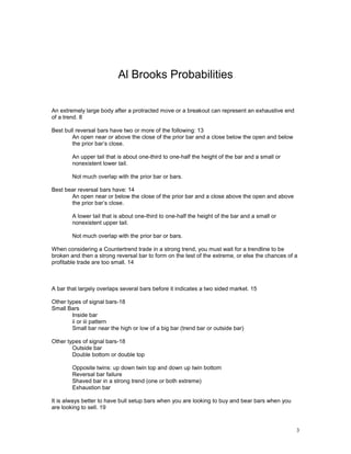 3
Al Brooks Probabilities
An extremely large body after a protracted move or a breakout can represent an exhaustive end
of a trend. 8
Best bull reversal bars have two or more of the following: 13
An open near or above the close of the prior bar and a close below the open and below
the prior bar’s close.
An upper tail that is about one-third to one-half the height of the bar and a small or
nonexistent lower tail.
Not much overlap with the prior bar or bars.
Best bear reversal bars have: 14
An open near or below the close of the prior bar and a close above the open and above
the prior bar’s close.
A lower tail that is about one-third to one-half the height of the bar and a small or
nonexistent upper tail.
Not much overlap with the prior bar or bars.
When considering a Countertrend trade in a strong trend, you must wait for a trendline to be
broken and then a strong reversal bar to form on the test of the extreme, or else the chances of a
profitable trade are too small. 14
A bar that largely overlaps several bars before it indicates a two sided market. 15
Other types of signal bars-18
Small Bars
Inside bar
ii or iii pattern
Small bar near the high or low of a big bar (trend bar or outside bar)
Other types of signal bars-18
Outside bar
Double bottom or double top
Opposite twins: up down twin top and down up twin bottom
Reversal bar failure
Shaved bar in a strong trend (one or both extreme)
Exhaustion bar
It is always better to have bull setup bars when you are looking to buy and bear bars when you
are looking to sell. 19
 