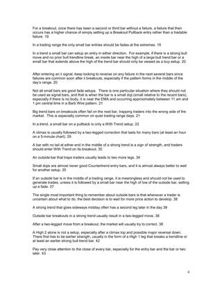 4
For a breakout, once there has been a second or third bar without a failure, a failure that then
occurs has a higher chance of simply setting up a Breakout Pullback entry rather than a tradable
failure. 19
In a trading range the only small bar entries should be fades at the extremes. 19
In a trend a small bar can setup an entry in either direction. For example, if there is a strong bull
move and no prior bull trendline break, an inside bar near the high of a large bull trend bar or a
small bar that extends above the high of the trend bar should only be viewed as a buy setup. 20
After entering an ii signal, keep looking to reverse on any failure in the next several bars since
failures are common soon after ii breakouts, especially if the pattern forms in the middle of the
day’s range. 20
Not all small bars are good fade setups. There is one particular situation where they should not
be used as signal bars, and that is when the bar is a small doji (small relative to the recent bars),
especially if there is no body, it is near the EMA and occurring approximately between 11 am and
1 pm central time in a Barb Wire pattern. 21
Big trend bars on breakouts often fail on the next bar, trapping traders into the wrong side of the
market. This is especially common on quiet trading range days. 21
In a trend, a small bar on a pullback is only a With Trend setup. 22
A climax is usually followed by a two-legged correction that lasts for many bars (at least an hour
on a 5-minute chart). 29
A bar with no tail at either end in the middle of a strong trend is a sign of strength, and traders
should enter With Trend on its breakout. 30
An outside bar that traps traders usually leads to two more legs. 34
Small dojis are almost never good Countertrend entry bars, and it is almost always better to wait
for another setup. 35
If an outside bar is in the middle of a trading range, it is meaningless and should not be used to
generate trades, unless it is followed by a small bar near the high of low of the outside bar, setting
up a fade. 37
The single most important thing to remember about outside bars is that whenever a trader is
uncertain about what to do, the best decision is to wait for more price action to develop. 38
A strong trend that goes sideways midday often has a second leg later in the day 38
Outside bar breakouts in a strong trend usually result in a two-legged move. 38
After a two-legged move from a breakout, the market will usually try to correct. 38
A High 2 alone is not a setup, especially after a climax top and possible major reversal down.
There first has to be earlier strength, usually in the form of a High 1 leg that breaks a trendline or
at least an earlier strong bull trend bar. 42
Pay very close attention to the close of every bar, especially for the entry bar and the bar or two
later. 43
 