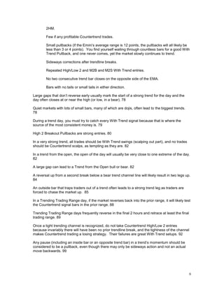 6
2HM.
Few if any profitable Countertrend trades.
Small pullbacks (if the Emini’s average range is 12 points, the pullbacks will all likely be
less than 3 or 4 points). You find yourself waiting through countless bars for a good With
Trend Pullback, and one never comes, yet the market slowly continues to trend.
Sideways corrections after trendline breaks.
Repeated High/Low 2 and M2B and M2S With Trend entries.
No two consecutive trend bar closes on the opposite side of the EMA.
Bars with no tails or small tails in either direction.
Large gaps that don’t reverse early usually mark the start of a strong trend for the day and the
day often closes at or near the high (or low, in a bear). 78
Quiet markets with lots of small bars, many of which are dojis, often lead to the biggest trends.
78
During a trend day, you must try to catch every With Trend signal because that is where the
source of the most consistent money is. 79
High 2 Breakout Pullbacks are strong entries. 80
In a very strong trend, all trades should be With Trend swings (scalping out part), and no trades
should be Countertrend scalps, as tempting as they are. 82
In a trend from the open, the open of the day will usually be very close to one extreme of the day.
82
A large gap can lead to a Trend from the Open bull or bear. 82
A reversal up from a second break below a bear trend channel line will likely result in two legs up.
84
An outside bar that traps traders out of a trend often leads to a strong trend leg as traders are
forced to chase the market up. 85
In a Trending Trading Range day, if the market reverses back into the prior range, it will likely test
the Countertrend signal bars in the prior range. 88
Trending Trading Range days frequently reverse in the final 2 hours and retrace at least the final
trading range. 89
Once a tight trending channel is recognized, do not take Countertrend High/Low 2 entries
because invariably there will have been no prior trendline break, and the tightness of the channel
makes Countertrend trading a losing strategy. Their failures are great With Trend setups. 92
Any pause (including an inside bar or an opposite trend bar) in a trend’s momentum should be
considered to be a pullback, even though there may only be sideways action and not an actual
move backwards. 99
 