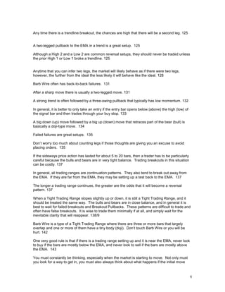 8
Any time there is a trendline breakout, the chances are high that there will be a second leg. 125
A two-legged pullback to the EMA in a trend is a great setup. 125
Although a High 2 and a Low 2 are common reversal setups, they should never be traded unless
the prior High 1 or Low 1 broke a trendline. 125
Anytime that you can infer two legs, the market will likely behave as if there were two legs,
however, the further from the ideal the less likely it will behave like the ideal. 128
Barb Wire often has back-to-back failures. 131
After a sharp move there is usually a two-legged move. 131
A strong trend is often followed by a three-swing pullback that typically has low momentum. 132
In general, it is better to only take an entry if the entry bar opens below (above) the high (low) of
the signal bar and then trades through your buy stop. 133
A big down (up) move followed by a big up (down) move that retraces part of the bear (bull) is
basically a doji-type move. 134
Failed failures are great setups. 135
Don’t worry too much about counting legs if those thoughts are giving you an excuse to avoid
placing orders. 135
If the sideways price action has lasted for about 5 to 20 bars, then a trader has to be particularly
careful because the bulls and bears are in very tight balance. Trading breakouts in this situation
can be costly. 137
In general, all trading ranges are continuation patterns. They also tend to break out away from
the EMA. If they are far from the EMA, they may be setting up a test back to the EMA. 137
The longer a trading range continues, the greater are the odds that it will become a reversal
pattern. 137
When a Tight Trading Range slopes slightly up or down, it is still a Tight Trading Range, and it
should be treated the same way. The bulls and bears are in close balance, and in general it is
best to wait for failed breakouts and Breakout Pullbacks. These patterns are difficult to trade and
often have false breakouts. It is wise to trade them minimally if at all, and simply wait for the
inevitable clarity that will reappear. 138/9
Barb Wire is a type of a Tight Trading Range where there are three or more bars that largely
overlap and one or more of them have a tiny body (doji). Don’t touch Barb Wire or you will be
hurt. 142
One very good rule is that if there is a trading range setting up and it is near the EMA, never look
to buy if the bars are mostly below the EMA, and never look to sell if the bars are mostly above
the EMA. 143
You must constantly be thinking, especially when the market is starting to move. Not only must
you look for a way to get in, you must also always think about what happens if the initial move
 