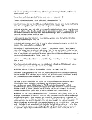 9
fails and then quickly goes the other way. Otherwise, you will miss great trades, and traps are
among the best. 145
The cardinal rule for trading in Barb Wire is never enter on a breakout. 145
A Failed Failure that results in a With Trend entry is a perfect entry. 147
Sometimes the low of a bear trend day, especially a climactic one, can come from a small trading
range that has large bars, often with large tails or large reversal bodies. 152
In general, when there are a pair of big range bars of opposite direction or one or more big range
dojis at an extreme of the day, it is usually better to look for a reversal entry because the big bars
indicate two-sided trading and when there is two-sided trading, it is not prudent to be buying at
the high of the day or selling at the low. 153
It is important to recognize that when a trend is strong, you can enter at any time and make a
profit if you use an adequate stop. 156
Blindly buying breakouts is foolish. It is far better to fade breakouts when they fail or enter in the
direction of the breakout after it pulls back. 157
After a breakout, eventually there will be a pullback. If the Breakout Pullback comes back to
within a few ticks of the entry price, it is a Breakout Test. The test can occur on the bar after the
breakout or even 20 or more bars later, or both. This test bar is a potential signal bar, and look to
place an entry order at one tick beyond it, in case the test is successful and the trend resumes. It
is a particularly reliable Breakout Pullback setup. 158
A bull trend bar followed by a bear trend bar and then by a second bull trend bar is a two-legged
move up. 159
When the market almost breaks out and then pulls back, it will trade as if it had actually broken
out and is therefore a variant of a Breakout Pullback. 160
When there is strong momentum, buying a High 1 pullback is a good trade. 162
When there is a huge trend bar with small tails, traders who enter on the bar or soon afterwards
will often put their protective stops beyond the bar. It is fairly common for the market to work its
way to those stops and then reverse back in the direction of the trend bar. 173
The single most important rule in this book is that you should never even be thinking about
trading against a trend until after there has been a break of a significant trendline.
And even then, you should still be looking for With Trend trades because after this first
countertrend surge, the market almost always goes back in the direction of the trend to test the
old trend extreme. It is after this test of the old extreme that you should look for countertrend
trades and only if there is a good setup on the reversal away from the old extreme. 175
Most trends end with a breakout of a trend channel. For example, a bull typically ends in one of
two ways. Either there is an overshoot of the bull trend channel line that fails and is followed by a
reversal down and then a break below the bull trendline, or the market can fall through the bull
trendline without first overshooting the trend channel line. If the bull ends with a failed breakout of
the trend channel line, there will typically be two legs down, and the first pullback will almost
always form a Lower High (and only rarely a Higher High) as its test of the bull high. On the other
hand, if the bull ends with a trendline break, the test of the bull high can either be a Higher High
or a Lower High and each occurs about equally frequently. Since at least two legs down are to
be expected, a Higher High should be followed by two legs down, and a Lower High may be
 