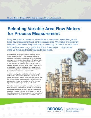 Selecting Variable Area Flow Meters
for Process Measurement
By Jim Dillon, Global VA Product Manager, Brooks Instrument
Many industrial processes require reliable, accurate and repeatable gas and
liquid flow measurement and control. Variable area (VA) meters are extremely
versatile in this arena. They are ideal for monitoring process flow, instrument
impulse flow lines, purge gas flows, flows of flushing or cooling media,
make-up flows, and reactor gas and liquid feeds.
VA meters are an inexpensive flow-metering device
available for a variety of industrial applications. VA
meters with indicator only are still the norm; however,
more VA meters are being specified with options such
as flow alarms and analog output transmitters. This
is happening for a couple of reasons. Monitoring a
process remotely provides better control because the
entire flow line can be monitored. Using a VA meter
with an analog output transmitter allows one person
to monitor several process lines remotely.
Another technique for monitoring a flow line is a VA
meter with a flow switch. The switch can be set to
trigger at a given flow rate. When the flow rate reaches
the set point, a signal could cause a valve to close or
open. A pump could be turned on or off or a simple
light or some other signal could be activated.
The other major trend in VA meters is the transition
from glass tube rotameters to metal tube rotameters.
Metal tube meters are more durable and require less
maintenance. Plus, if a glass tube breaks, not only is
there the expense of the glass tube, there is downtime
and maintenance technician time to consider, too.
 
