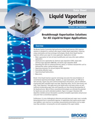 1
Data Sheet
Liquid Vaporizer
Systems
Systems and Solutions
Breakthrough Vaporization Solutions
for All Liquid-to-Vapor Applications
DLI Plate Mount
System
The Brooks family of extremely high-performing direct liquid injection (DLI) vaporizer
solutions is designed for customers who require reliable liquid vaporization. Featuring
unique atomization and heat exchanger technologies, Brooks direct liquid injection
vaporizers deliver pure vapor for every application. Applications include:
• Water vaporization for fuel cell stack humidification and many other water addition
applications
• Liquid precursor vaporization for chemical vapor deposition (CVD), metal oxide
chemical vapor deposition (MOCVD), and atomic layer deposition (ALD)
• Depositing thin films for enhanced thermal, optical, or hardness characteristics such as
diamond-like carbon coating and glass coating
• Vaporizing monomers for vacuum polymer film deposition
• Generating calibration vapor
• Vaporizing liquid hydrocarbons
• Many more.
Brooks' direct liquid injection vaporizer technology overcomes the many limitations of
conventional vaporizing technologies. Bubblers, or vapor draw systems, are difficult to
start and stop, require very close control of temperature and pressure, and are inefficient
at generating well controlled vapor mass flow. Vaporizing valves, hot frit, heat tracing, and
other "flash vaporizers" that apply heat to the liquid using a hot metal surface are also
inefficient at generating vapor mass and frequently can cause thermal decomposition of
the liquid precursor. None of these conventional technologies can eliminate the potential
for liquid carry-over and its attendant problems. Figure 1 on page 2 illustrates CVD
deposition chamber pressure fluctuations caused by incomplete vaporization and precursor
carry-over from a conventional vaporizer.
Furthermore, it is very challenging to determine precisely how much vapor mass is actually
being delivered from a conventional vaporizer. In applications that require precise vapor
mass addition, users must turn to secondary measurement/control devices such as vapor
mass flow controllers, increasing the cost and complexity of the vapor module.
OverviewOverviewOverviewOverviewOverview
 