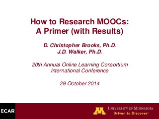 How to Research MOOCs: 
A Primer (with Results) 
D. Christopher Brooks, Ph.D. 
J.D. Walker, Ph.D. 
20th Annual Online Learning Consortium 
International Conference 
29 October 2014 
 