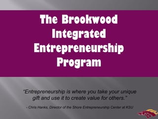 The Brookwood
Integrated
Entrepreneurship
Program
“Entrepreneurship is where you take your unique
gift and use it to create value for others.”
- Chris Hanks, Director of the Shore Entrepreneurship Center at KSU
 