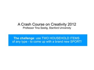 A Crash Course on Creativity 2012
       Professor Tina Seelig, Stanford University



 The challenge: use TWO HOUSEHOLD ITEMS
of any type - to come up with a brand new SPORT!
 