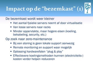 Impact op de “bezemkast” (1)
De bezemkast wordt weer kleiner
 Het aantal fysieke servers neemt af door virtualisatie
 Van losse servers naar racks
 Minder oppervlakte, maar hogere eisen (koeling,
bekabeling, security, etc.)
Op zoek naar zero-maintenance
 Bij een storing is geen lokale support aanwezig
 Remote monitoring en support waar mogelijk
 Oplossing hardwarefalen “plug & play”
 Effectievere koelingsmethoden kunnen (electriciteits-)
kosten verder helpen reduceren
 