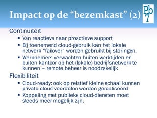 Impact op de “bezemkast” (2)
Continuïteit
 Van reactieve naar proactieve support
 Bij toenemend cloud-gebruik kan het lokale
netwerk “failover” worden gebruikt bij storingen.
 Werknemers verwachten buiten werktijden en
buiten kantoor op het (lokale) bedrijfsnetwerk te
kunnen – remote beheer is noodzakelijk
Flexibiliteit
 Cloud-ready: ook op relatief kleine schaal kunnen
private cloud-voordelen worden gerealiseerd
 Koppeling met publieke cloud-diensten moet
steeds meer mogelijk zijn.
 