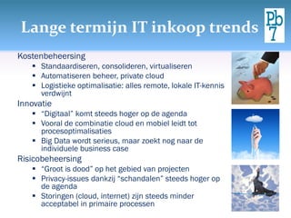 Lange termijn IT inkoop trends
Kostenbeheersing
 Standaardiseren, consolideren, virtualiseren
 Automatiseren beheer, private cloud
 Logistieke optimalisatie: alles remote, lokale IT-kennis
verdwijnt
Innovatie
 “Digitaal” komt steeds hoger op de agenda
 Vooral de combinatie cloud en mobiel leidt tot
procesoptimalisaties
 Big Data wordt serieus, maar zoekt nog naar de
individuele business case
Risicobeheersing
 “Groot is dood” op het gebied van projecten
 Privacy-issues dankzij “schandalen” steeds hoger op
de agenda
 Storingen (cloud, internet) zijn steeds minder
acceptabel in primaire processen
 