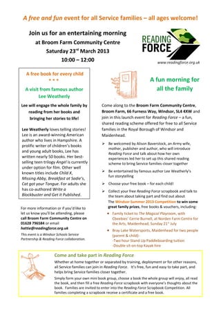 A free and fun event for all Service families – all ages welcome!

     Join us for an entertaining morning
         at Broom Farm Community Centre
              Saturday 23rd March 2013
                    10:00 – 12:00                                                    www.readingforce.org.uk

   A free book for every child
             ***                                                                A fun morning for
  A visit from famous author                                                      all the family
         Lee Weatherly
Lee will engage the whole family by               Come along to the Broom Farm Community Centre,
    reading from her books and                    Broom Farm, 66 Furness Way, Windsor, SL4 4XW and
     bringing her stories to life!                join in this launch event for Reading Force – a fun,
                                                  shared reading scheme offered for free to all Service
Lee Weatherly loves telling stories!              families in the Royal Borough of Windsor and
Lee is an award-winning American                  Maidenhead.
author who lives in Hampshire. A
                                                   Be welcomed by Alison Baverstock, an Army wife,
prolific writer of children’s books
                                                    mother, publisher and author, who will introduce
and young adult books, Lee has
                                                    Reading Force and talk about how her own
written nearly 50 books. Her best-                  experiences led her to set up this shared reading
selling teen trilogy Angel is currently             scheme to bring Service families closer together
under option for film. Other well
known titles include Child X,                      Be entertained by famous author Lee Weatherly’s
                                                    fun storytelling
Missing Abby, Breakfast at Sadie’s,
Cat got your Tongue. For adults she                Choose your free book – for each child!
has co-authored Write a                            Collect your free Reading Force scrapbook and talk to
Blockbuster and Get it Published.                   the team about taking part and find out about
                                                    The Windsor Summer 2013 Competition to win some
For more information or if you’d like to            great family prizes, free books & vouchers, including:
let us know you’ll be attending, please              • Family ticket to The Magical Playroom, with
call Broom Farm Community Centre on                      Cbeebies’ Cerrie Burnell, at Norden Farm Centre for
01628 796584 or email                                    the Arts, Maidenhead, Sunday 21st July
hattie@readingforce.org.uk
                                                     • Bray Lake Watersports, Maidenhead for two people
This event is a Windsor Schools Service                  (parent & child):
Partnership & Reading Force collaboration.               -Two hour Stand Up Paddleboarding tuition
                                                         -Double sit-on-top Kayak hire

                     Come and take part in Reading Force
                     Whether at home together or separated by training, deployment or for other reasons,
                     all Service families can join in Reading Force. It’s free, fun and easy to take part, and
                     helps bring Service families closer together.
                     Simply form your own mini book group, choose a book the whole group will enjoy, all read
                     the book, and then fill a free Reading Force scrapbook with everyone’s thoughts about the
                     book. Families are invited to enter into the Reading Force Scrapbook Competition. All
                     families completing a scrapbook receive a certificate and a free book.
 