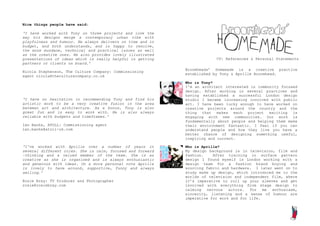 Nice things people have said:

‘I have worked with Tony on three projects and love the
way his designs merge a contemporary urban vibe with
playfulness and humour. He always delivers on time and in
budget, and both understands, and is happy to resolve,
the more mundane, technical and practical issues as well
as the creative ones. He also provides lovely illustrated
presentations of ideas which is really helpful in getting                CV: References & Personal Statements
partners or clients on board.’
                                                            Broomheads’ Homemade is a creative practice
Nicola Stephenson, The Culture Company: Commissioning
                                                            established by Tony & Aprille Broomhead.
agent nicola@theculturecompany.co.uk
                                                            Who is Tony?
                                                            I’m an architect interested in community focused
                                                            design. After working in several practices and
                                                            having established a successful London design
‘I have no hesitation in recommending Tony and find his     studio I became increasing involved with public
artistic work to be a very creative fusion in the area      art. I have been lucky enough to have worked on
between art and architecture. As a bonus, Tony is also      creative projects around the country and the
great fun and is easy to work with. He is also always       thing that makes each project exciting is
reliable with budgets and timeframes.’                      engaging with new communities. Our work is
                                                            fundamentally about people and helping them make
Ian Banks, ATOLL: Commissioning agent                       their environment fantastic. I feel if you can
ian.banks@atoll-uk.com                                      understand people and how they live you have a
                                                            better chance of designing something useful,
                                                            inspiring and current.

‘I've worked with Aprille over a number of years in         Who is Aprille?
several different roles. She is calm, focused and forward   My design background is in television, film and
-thinking and a valued member of the team. She is as        fashion.    After training in surface pattern
creative as she is organised and is always enthusiastic     design I found myself in London working with a
and generous with ideas. On a more personal note Aprille    design team for a fashion brand buying and
is lovely to have around, supportive, funny and always      sourcing fabric and hardware. I later went on to
smiling.’                                                   study make up design, which introduced me to the
                                                            worlds of television and independent film, where
Rosie Bray: TV Producer and Photographer                    it’s imperative to roll up your sleeves and get
rosie@rosiebray.com                                         involved with everything from stage design to
                                                            calming nervous actors. For me enthusiasm,
                                                            sincerity, listening and a sense of humour are
                                                            imperative for work and for life.
 