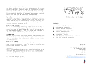 About Broomheads’ Homemade:
We are a creative practice with a background in design
and architecture. Over the years we have gained in-depth
knowledge of how public art is produced using workshops,
public opinion, research and good design. Our goal is to
bring something positive to peoples’ environment creating
public art that can be understood and embraced.

Our ethos:                                                                    Architecture & Design
‘Homemade’ symbolises what we feel is important: honesty;
keeping things simple; commissioning local and using the
fewest materials or ingredients; turning nothing into
something; bringing people together; and using our home
to make art that brings a smile.                            Contents:

Working with people:                                           Johnson Fold FM, Bolton
For us understanding, listening and visualising is key to      Pleckgate, Blackburn
working with people. Organising workshops and enthusing
                                                               Square Routes, Lancaster
groups to come up with ideas is a really enjoyable part
of the design process.    This is where the simplest of        Dream it, Build it, London
ideas can spark a fantastic piece of design.                   SpArC, Bishops Castle
                                                               Wonderwood, Leeds
Placemaking:                                                   Lightwave, London
We work with unloved and unused spaces and produced good       CV: Personal statements and references
design that enhanced and instilled pride. For us taking        CV: Key projects and awards
time to understand the environment and the people who use
it is paramount.

Working to budget:
We’ve worked with a broad range of budgets and always
keep things transparent. A bit of creative thinking and                                             Contact:
elbow grease gets the job done.
                                                                                    Tony & Aprille Broomhead
Thank you:                                                                                54 Glenalmond Road
We are excited about this project and we would love to be                                         Greystones
involved. The following pages give our initial thoughts                                            Sheffield
about the project and explain a little more about us and                                             S11 7GX
our work.
                                                                                              m: 07866587715
                                                                             e: hello@broomheadshomemade.com
All the best Tony & Aprille                                                    w: www.broomheadshomemade.com
 