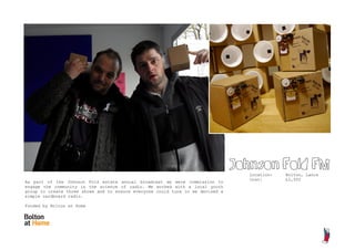 Johnson Fold FM
                                                                                   Location:   Bolton, Lancs
                                                                                   Cost:       £2,500
As part of the Johnson Fold estate annual broadcast we were commission to
engage the community in the science of radio. We worked with a local youth
group to create three shows and to ensure everyone could tune in we devised a
simple cardboard radio.

Funded by Bolton at Home
 