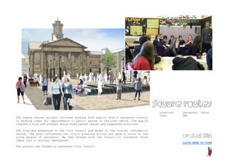 Square routes
                                                                                     Location:   Lancaster, Lancs
                                                                                     Cost:       TBC
The Square Routes project involved working with pupils from 4 Lancaster schools
to develop ideas for improvements to public spaces in the town centre. The pupils
created a film and podcast which highlighted issues and suggested solutions.

The film was presented to the City Council and shown in the tourist information
                                                                                                 project film
centre. The work influenced the city’s planning policy and gave a voice to the
young people of Lancaster. We then worked with the Council to transform those
ideas into a cultural masterplan.
                                                                                                 CLICK HERE TO VIEW
The project was funded by Lancaster City Council.
 