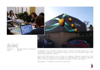 SpArC
Location:   Bishops Castle, Shropshire
Cost:       £16,000
                                         Broomheads’ are currently working with a group of young people in rural
                                         Shropshire to design a bold piece of public art for the outside of SpArC, the
                                         local sports and arts centre.

                                         The aim of the project is to bring the internal creative character of the
                                         SpArC centre to the fore and to make it identifiable as a vibrant community
                                         venue. The final design will celebrate the input of the local youth.

                                         The project is funded by the Big Lottery Fund
 