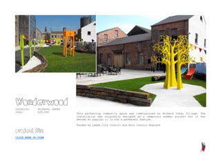Wonderwood
Location:     Holbeck, Leeds
Cost:         £20,000
                               This enchanting community space was commissioned by Holbeck Urban Village. The
                               installation was originally designed as a temporary summer project but it has
                               become so popular it is now a permanent feature.

                               Funded by Leeds City Council and Arts Council England

project film

CLICK HERE TO VIEW
 