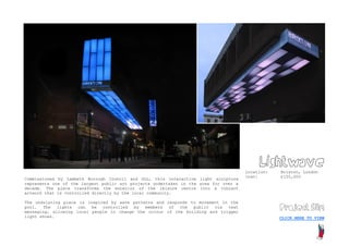 Lightwave
                                                                                      Location:   Brixton, London
                                                                                      Cost:       £150,000
Commissioned by Lambeth Borough Council and GLL, this interactive light sculpture
represents one of the largest public art projects undertaken in the area for over a
decade. The piece transforms the exterior of the leisure centre into a vibrant
artwork that is controlled directly by the local community.

The undulating piece is inspired by wave patterns and responds to movement in the
pool. The lights can be controlled by members of the public via text                              Project film
messaging, allowing local people to change the colour of the building and trigger
light shows.                                                                                      CLICK HERE TO VIEW
 