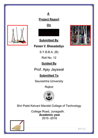 1 | P a g e
A
Project Report
On
Submitted By
Pareen V. Bhesadadiya
S.Y.B.B.A. (B)
Roll No. 12
Guided By
Prof. Ajay Jayswal
Submitted To
Saurashtra University
Rajkot
Shri Patel Kelvani Mandal College of Technology
College Road, Junagadh.
Academic year
2015 -2016
 