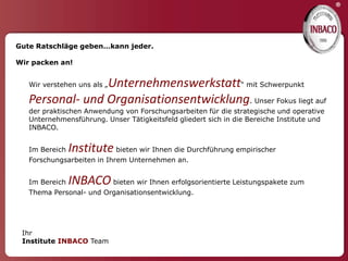 ®


Gute Ratschläge geben…kann jeder.

Wir packen an!


                 Unternehmenswerkstatt“ mit Schwerpunkt
   Wir verstehen uns als „

   Personal- und Organisationsentwicklung. Unser Fokus liegt auf
   der praktischen Anwendung von Forschungsarbeiten für die strategische und operative
   Unternehmensführung. Unser Tätigkeitsfeld gliedert sich in die Bereiche Institute und
   INBACO.


   Im Bereich   Institute bieten wir Ihnen die Durchführung empirischer
   Forschungsarbeiten in Ihrem Unternehmen an.


   Im Bereich   INBACO bieten wir Ihnen erfolgsorientierte Leistungspakete zum
   Thema Personal- und Organisationsentwicklung.




 Ihr
 Institute INBACO Team
 