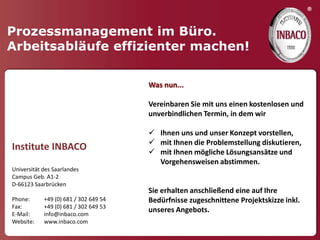 ®

Prozessmanagement im Büro.
Arbeitsabläufe effizienter machen!

                                       Was nun...

                                       Vereinbaren Sie mit uns einen kostenlosen und
                                       unverbindlichen Termin, in dem wir

                                        Ihnen uns und unser Konzept vorstellen,
                                        mit Ihnen die Problemstellung diskutieren,
Institute INBACO                        mit Ihnen mögliche Lösungsansätze und
                                         Vorgehensweisen abstimmen.
Universität des Saarlandes
Campus Geb. A1-2
D-66123 Saarbrücken
                                       Sie erhalten anschließend eine auf Ihre
Phone:      +49 (0) 681 / 302 649 54   Bedürfnisse zugeschnittene Projektskizze inkl.
Fax:        +49 (0) 681 / 302 649 53
E-Mail:     info@inbaco.com
                                       unseres Angebots.
Website:    www.inbaco.com
 