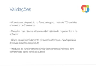 Validações
• Vídeo teaser do produto no Facebook gerou mais de 700 curtidas
em menos de 2 semanas
• Parcerias com players relevantes da indústria de pagamentos e de
software
• Grupo de aproximadamente 80 pessoas forneceu inputs para as
diversas iterações do produto
• Produtos de funcionamento similar (concorrentes indiretos) têm
comprovado apelo junto ao público
 