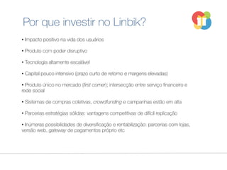 Por que investir no Linbik?
• Impacto positivo na vida dos usuários
• Produto com poder disruptivo
• Tecnologia altamente escalável
• Capital pouco intensivo (prazo curto de retorno e margens elevadas)
• Produto único no mercado (first comer); intersecção entre serviço financeiro e
rede social
• Sistemas de compras coletivas, crowdfunding e campanhas estão em alta
• Parcerias estratégias sólidas: vantagens competitivas de difícil replicação
• Inúmeras possibilidades de diversificação e rentabilização: parcerias com lojas,
versão web, gateway de pagamentos próprio etc
 