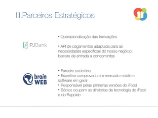 • Operacionalização das transações
• API de pagamentos adaptada para as
necessidades específicas do nosso negócio:
barreira de entrada a concorrentes
• Parceiro societário
• Expertise comprovada em mercado mobile e
software em geral
• Responsável pelas primeiras versões do iFood
• Sócios ocupam as diretorias de tecnologia do iFood
e do Rappido
III.Parceiros Estratégicos
 