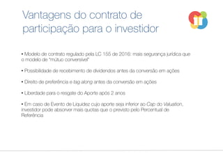 Vantagens do contrato de
participação para o investidor
• Modelo de contrato regulado pela LC 155 de 2016: mais segurança jurídica que
o modelo de “mútuo conversível”
• Possibilidade de recebimento de dividendos antes da conversão em ações
• Direito de preferência e tag along antes da conversão em ações
• Liberdade para o resgate do Aporte após 2 anos
• Em caso de Evento de Liquidez cujo aporte seja inferior ao Cap do Valuation,
investidor pode absorver mais quotas que o previsto pelo Percentual de
Referência
 