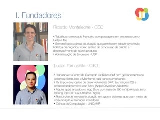 Ricardo Monteleone - CEO
• Trabalhou no mercado financeiro com passagens em empresas como
Cetip e Itaú
• Sempre buscou áreas de atuação que permitissem adquirir uma visão
holística de negócios, como análise de concessão de crédito e
desenvolvimento de novos produtos
• Administração de Empresas - USP
Lucas Yamashita - CTO
• Trabalhou no Centro de Comando Global da IBM com gerenciamento de
sistemas distribuídos e Mainframe para bancos americanos
• Participou de projetos de desenvolvimento Swift, tecnologias iOS e
empreendedorismo na App Store (Apple Developer Academy)
• Alguns apps lançados na App Store com mais de 100 mil downloads e no
ranking Top100 EUA (Utilitários Pagos)
• Possui grande interesse e atuação em apps e sistemas que usam meios de
comunicação e interfaces inovadoras
• Ciência da Computação - UNICAMP
I. Fundadores
 