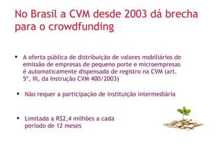 No Brasil a CVM desde 2003 dá brecha 
para o crowdfunding 
 A oferta pública de distribuição de valores mobiliários de 
emissão de empresas de pequeno porte e microempresas 
é automaticamente dispensada de registro na CVM (art. 
5º, III, da Instrução CVM 400/2003) 
 Não requer a participação de instituição intermediária 
 Limitada a R$2,4 milhões a cada 
período de 12 meses 
 