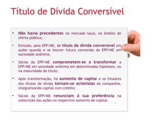 Título de Dívida Conversível 
• Não havia precedentes no mercado local, no âmbito de 
oferta pública; 
• Emissão, pela EPP/ME, de título de dívida conversível em 
ações quando e se houver futura conversão da EPP/ME em 
sociedade anônima; 
• Sócios da EPP/ME comprometem-se a transformar a 
EPP/ME em sociedade anônima em determinadas hipóteses, ou 
na maturidade do título; 
• Após transformação, há aumento de capital e os titulares 
dos títulos de dívida tornam-se acionistas da companhia, 
integralizando capital com crédito; 
• Sócios da EPP/ME renunciam à sua preferência na 
subscrição das ações no respectivo aumento de capital. 
5 
 