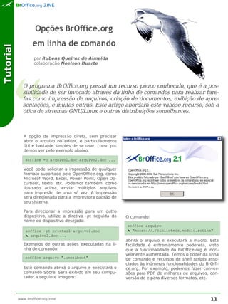 BrOffice.org ZINE




                    Opções BrOffice.org
                   em linha de comando
Tutorial




                   por Rubens Queiroz de Almeida
                   colaboração Noelson Duarte




              O programa BrOffice.org possui um recurso pouco conhecido, que é a pos-
              sibilidade de ser invocado através da linha de comandos para realizar tare-
              fas como impressão de arquivos, criação de documentos, exibição de apre-
              sentações, e muitas outras. Este artigo abordará este valioso recurso, sob a
              ótica de sistemas GNU/Linux e outras distribuições semelhantes.



              A opção de impressão direta, sem precisar
              abrir o arquivo no editor, é particularmente
              útil e bastante simples de se usar, como po-
              demos ver pelo exemplo abaixo.

               soffice -p arquivo1.doc arquivo2.doc ...

              Você pode solicitar a impressão de qualquer
              formato suportado pelo OpenOffice.org, como
              Microsof Word, Excel, Power Point, Open Do-
              cument, texto, etc. Podemos também, como
              ilustrado acima, enviar múltiplos arquivos
              para impresão de uma só vez. A impressão
              será direcionada para a impressora padrão de
              seu sistema.

              Para direcionar a impressão para um outro
              dispositivo, utilize a diretiva -pt seguida do   O comando:
              nome do dispositivo desejado:
                                                               soffice arquivo
               soffice -pt printer1 arquivo1.doc               ➘ "macro://./biblioteca.modulo.rotina"
               ➘ arquivo2.doc ...
                                                               abrirá o arquivo e executará a macro. Esta
              Exemplos de outras ações executadas na li-       facilidade é extremamente poderosa, visto
              nha de comando:                                  que a funcionalidade do BrOffice.org é incri-
                                                               velmente aumentada. Temos o poder da linha
               soffice arquivo ".uno:About"                    de comando e recursos de shell scripts asso-
                                                               ciados às inúmeras funcionalidades do BrOffi-
              Este comando abrirá o arquivo e executará o      ce.org. Por exemplo, podemos fazer conver-
              comando Sobre. Será exibido em seu compu-        sões para PDF de milhares de arquivos, con-
              tador a seguinte imagem:                         versão de e para diversos formatos, etc.




           www.broffice.org/zine                                                                        11
 