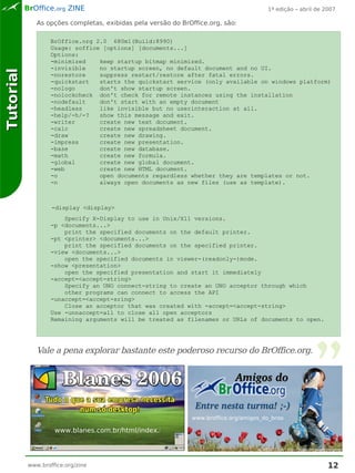 BrOffice.org ZINE                                                           1ª edição – abril de 2007

              As opções completas, exibidas pela versão do BrOffice.org, são:

                   BrOffice.org 2.0 680m1(Build:8990)
                   Usage: soffice [options] [documents...]
                   Options:
                   -minimized    keep startup bitmap minimized.
                   -invisible    no startup screen, no default document and no UI.
Tutorial



                   -norestore    suppress restart/restore after fatal errors.
                   -quickstart   starts the quickstart service (only available on windows platform)
                   -nologo       don't show startup screen.
                   -nolockcheck don't check for remote instances using the installation
                   -nodefault    don't start with an empty document
                   -headless     like invisible but no userinteraction at all.
                   -help/-h/-?   show this message and exit.
                   -writer       create new text document.
                   -calc         create new spreadsheet document.
                   -draw         create new drawing.
                   -impress      create new presentation.
                   -base         create new database.
                   -math         create new formula.
                   -global       create new global document.
                   -web          create new HTML document.
                   -o            open documents regardless whether they are templates or not.
                   -n            always open documents as new files (use as template).



                   -display <display>
                       Specify X-Display to use in Unix/X11 versions.
                   -p <documents...>
                       print the specified documents on the default printer.
                   -pt <printer> <documents...>
                       print the specified documents on the specified printer.
                   -view <documents...>
                       open the specified documents in viewer-(readonly-)mode.
                   -show <presentation>
                       open the specified presentation and start it immediately
                   -accept=<accept-string>
                       Specify an UNO connect-string to create an UNO acceptor through which
                       other programs can connect to access the API
                   -unaccept=<accept-sring>
                       Close an acceptor that was created with -accept=<accept-string>
                   Use -unnaccept=all to close all open acceptors
                   Remaining arguments will be treated as filenames or URLs of documents to open.




              Vale a pena explorar bastante este poderoso recurso do BrOffice.org.




                                                              www.broffice.org/amigos_do_broo

                    www.blanes.com.br/html/index.html




           www.broffice.org/zine                                                                             12
 