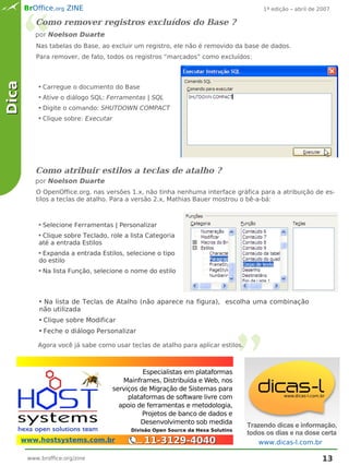 BrOffice.org ZINE                                                                 1ª edição – abril de 2007

          Como remover registros excluídos do Base ?
          por Noelson Duarte
          Nas tabelas do Base, ao excluir um registro, ele não é removido da base de dados.
          Para remover, de fato, todos os registros “marcados” como excluídos:
Dica



           ●   Carregue o documento do Base
           ●   Ative o diálogo SQL: Ferramentas | SQL
           ●   Digite o comando: SHUTDOWN COMPACT
           ●   Clique sobre: Executar




          Como atribuir estilos a teclas de atalho ?
          por Noelson Duarte
          O OpenOffice.org, nas versões 1.x, não tinha nenhuma interface gráfica para a atribuição de es-
          tilos a teclas de atalho. Para a versão 2.x, Mathias Bauer mostrou o bê-a-bá:


           ●   Selecione Ferramentas | Personalizar
           ●Clique sobre Teclado, role a lista Categoria
           até a entrada Estilos
           ●Expanda a entrada Estilos, selecione o tipo
           do estilo
           ●   Na lista Função, selecione o nome do estilo



           ●Na lista de Teclas de Atalho (não aparece na figura), escolha uma combinação
           não utilizada
           ●   Clique sobre Modificar
           ●   Feche o diálogo Personalizar

           Agora você já sabe como usar teclas de atalho para aplicar estilos.




  _
                                                  Especialistas em plataformas
                                           Mainframes, Distribuída e Web, nos
                                        serviços de Migração de Sistemas para
                                             plataformas de software livre com
                                          apoio de ferramentas e metodologia,
                                                  Projetos de banco de dados e
                                                 Desenvolvimento sob medida
                                                                                    Trazendo dicas e informação,
                                             Divisão Open Source da Hexa Solutins
                                                                                    todos os dias e na dose certa
   www.hostsystems.com.br                        11-3129-4040                           www.dicas-l.com.br

       www.broffice.org/zine                                                                                   13
 