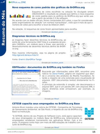 BrOffice.org ZINE                                                      1ª edição – abril de 2007


                     Novo esquema de cores padrão dos gráficos do BrOffice.org
Resumo do Mês
                                         Esquema de cores escolhido na votação foi divulgado ontem
                                         (06/03/2007) o resultado da votação que definiu o novo esquema
                                         de cores padrão para os gráficos do BrOffice.org que serão usa-
                                         das a partir da versão 2.3 do software.
                     De acordo com os dados oficiais, foram computados 623 votos, o que foi considerado
                     pelos organizadores da votação "um número maravilhoso", visto que é mais do que o
                     número de votos para escolher o local da OOoCon 2007.

                     Na votação, 12 esquemas de cores foram apresentados para escolha.
                                                       Enviado por davidson_paulo

                     Diagramas técnicos no BrOffice.org
                     Já imaginou fazer desenhos técnicos no BrOffice.org, ao
                     estilo de uma ferramenta CAD? Esta é a proposta do pro-
                     jeto CADOO.o, um módulo para o Draw, que permite o
                     desenvolvimento de desenhos técnicos dentro do BrOffi-
                     ce.org.

                     Para maiores informações, veja na página do projeto:
                     http://gerard.deneux.free.fr/

                     Fonte: Erwin's StarOffice Tango
                                                       Enviado por davidson_paulo


                     ODFReader: documentos do BrOffice.org também no Firefox
                                                       Buscando por informações sobre ODF, encontrei uma
                                                       notícia na Zona Firefox, página em espanhol que abor-
                                                       da o universo dos produtos da Mozilla Foundation, fa-
                                                       lando a respeito de uma extensão para visualização de
                                                       arquivos .ODT (documentos textos) diretamente no Fi-
                                                       refox.
                                                       O princípio da extensão é simples: ele descompacta o
                                                       arquivo ODT, que é um pacote ZIP, com arquivos XML e
                                                       alguns diretórios onde armazenam, por exemplo, as
                                                       imagens.



                                                          Enviado por filhocf


                     CETESB capacita seus empregados no BrOffice.org Base
                     Antonio Bruni mandou uma noticia da CETESB - Companhia de Tecnologia
                     de Saneamento Ambiental, de São Paulo, a respeito do uso do BrOffice.org
                     Base na Instituição.

                     "A CETESB, dentro do seu Projeto de Software Livre, está agora capacitan-
                     do seus empregados no módulo Base do BrOffice.org. Anteriomente os
                     empregados receberam treinamento nos aplicativos Writer, Calc e Im-
                     press. A empresa conta hoje com mais de 600 estações de trabalho com a
                     suite do BrOffice.org.
                                                          Enviado por filhocf

                www.broffice.org/zine                                                                         15
 