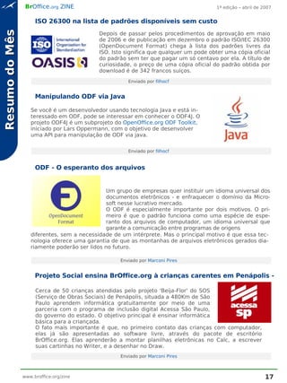 BrOffice.org ZINE                                                     1ª edição – abril de 2007


                     ISO 26300 na lista de padrões disponíveis sem custo
Resumo do Mês
                                           Depois de passar pelos procedimentos de aprovação em maio
                                           de 2006 e de publicação em dezembro o padrão ISO/IEC 26300
                                           (OpenDocument Format) chega à lista dos padrões livres da
                                           ISO. Isto significa que qualquer um pode obter uma cópia oficial
                                           do padrão sem ter que pagar um só centavo por ela. A título de
                                           curiosidade, o preço de uma cópia oficial do padrão obtida por
                                           download é de 342 francos suíços.
                                                      Enviado por filhocf


                     Manipulando ODF via Java

                   Se você é um desenvolvedor usando tecnologia Java e está in-
                   teressado em ODF, pode se interessar em conhecer o ODF4J. O
                   projeto ODF4J é um subprojeto do OpenOffice.org ODF Toolkit,
                   iniciado por Lars Oppermann, com o objetivo de desenvolver
                   uma API para manipulação de ODF via java.


                                                      Enviado por filhocf


                     ODF - O esperanto dos arquivos


                                               Um grupo de empresas quer instituir um idioma universal dos
                                               documentos eletrônicos - e enfraquecer o domínio da Micro-
                                               soft nesse lucrativo mercado.
                                               O ODF é especialmente importante por dois motivos. O pri-
                                               meiro é que o padrão funciona como uma espécie de espe-
                                               ranto dos arquivos de computador, um idioma universal que
                                               garante a comunicação entre programas de origens
                   diferentes, sem a necessidade de um intérprete. Mas o principal motivo é que essa tec-
                   nologia oferece uma garantia de que as montanhas de arquivos eletrônicos gerados dia-
                   riamente poderão ser lidos no futuro.

                                                   Enviado por Marconi Pires


                     Projeto Social ensina BrOffice.org à crianças carentes em Penápolis - SP

                     Cerca de 50 crianças atendidas pelo projeto 'Beija-Flor' do SOS
                     (Serviço de Obras Sociais) de Penápolis, situada a 480Km de São
                     Paulo aprendem informática gratuitamente por meio de uma
                     parceria com o programa de inclusão digital Acessa São Paulo,
                     do governo do estado. O objetivo principal é ensinar informática
                     básica para a criançada.
                     O fato mais importante é que, no primeiro contato das crianças com computador,
                     elas já são apresentadas ao software livre, através do pacote de escritório
                     BrOffice.org. Elas aprenderão a montar planilhas eletrônicas no Calc, a escrever
                     suas cartinhas no Writer, e a desenhar no Draw.
                                                   Enviado por Marconi Pires



                www.broffice.org/zine                                                                        17
 