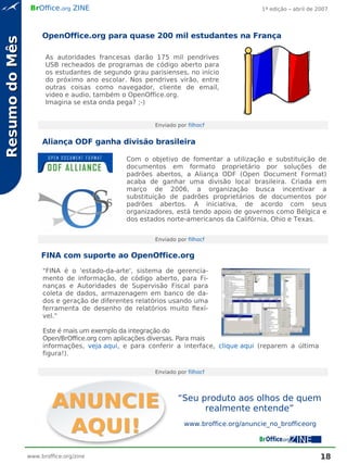 BrOffice.org ZINE                                                     1ª edição – abril de 2007




                     OpenOffice.org para quase 200 mil estudantes na França
Resumo do Mês

                      As autoridades francesas darão 175 mil pendrives
                      USB recheados de programas de código aberto para
                      os estudantes de segundo grau parisienses, no início
                      do próximo ano escolar. Nos pendrives virão, entre
                      outras coisas como navegador, cliente de email,
                      video e audio, também o OpenOffice.org.
                      Imagina se esta onda pega? ;-)


                                                      Enviado por filhocf


                     Aliança ODF ganha divisão brasileira

                                              Com o objetivo de fomentar a utilização e substituição de
                                              documentos em formato proprietário por soluções de
                                              padrões abertos, a Aliança ODF (Open Document Format)
                                              acaba de ganhar uma divisão local brasileira. Criada em
                                              março de 2006, a organização busca incentivar a
                                              substituição de padrões proprietários de documentos por
                                              padrões abertos. A iniciativa, de acordo com seus
                                              organizadores, está tendo apoio de governos como Bélgica e
                                              dos estados norte-americanos da Califórnia, Ohio e Texas.


                                                      Enviado por filhocf


                     FINA com suporte ao OpenOffice.org
                     "FINA é o 'estado-da-arte', sistema de gerencia-
                     mento de informação, de código aberto, para Fi-
                     nanças e Autoridades de Supervisão Fiscal para
                     coleta de dados, armazenagem em banco de da-
                     dos e geração de diferentes relatórios usando uma
                     ferramenta de desenho de relatórios muito flexí-
                     vel."

                     Este é mais um exemplo da integração do
                     Open/BrOffice.org com aplicações diversas. Para mais
                     informações, veja aqui, e para conferir a interface, clique aqui (reparem a última
                     figura!).

                                                      Enviado por filhocf




                                                              “Seu produto aos olhos de quem
                                                                    realmente entende”
                                                                 www.broffice.org/anuncie_no_brofficeorg



                www.broffice.org/zine                                                                        18
 