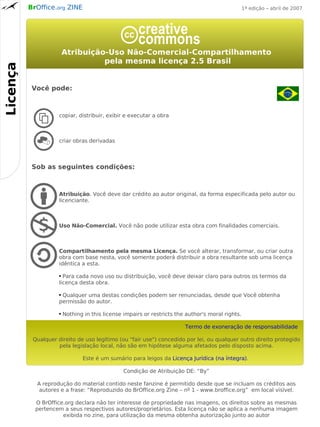 BrOffice.org ZINE                                                                        1ª edição – abril de 2007




                         Atribuição-Uso Não-Comercial-Compartilhamento
                                   pela mesma licença 2.5 Brasil
Licença




           Você pode:



                     copiar, distribuir, exibir e executar a obra



                     criar obras derivadas



           Sob as seguintes condições:



                     Atribuição. Você deve dar crédito ao autor original, da forma especificada pelo autor ou
                     licenciante.



                     Uso Não-Comercial. Você não pode utilizar esta obra com finalidades comerciais.



                     Compartilhamento pela mesma Licença. Se você alterar, transformar, ou criar outra
                     obra com base nesta, você somente poderá distribuir a obra resultante sob uma licença
                     idêntica a esta.

                     ● Para cada novo uso ou distribuição, você deve deixar claro para outros os termos da
                     licença desta obra.

                     ●Qualquer uma destas condições podem ser renunciadas, desde que Você obtenha
                     permissão do autor.

                     ●   Nothing in this license impairs or restricts the author's moral rights.

                                                                         Termo de exoneração de responsabilidade

           Qualquer direito de uso legítimo (ou "fair use") concedido por lei, ou qualquer outro direito protegido
                    pela legislação local, não são em hipótese alguma afetados pelo disposto acima.

                                Este é um sumário para leigos da Licença Jurídica (na íntegra).

                                                 Condição de Atribuição DE: “By”

            A reprodução do material contido neste fanzine é permitido desde que se incluam os créditos aos
             autores e a frase: “Reproduzido do BrOffice.org Zine – nº 1 - www.broffice.org” em local visível.

            O BrOffice.org declara não ter interesse de propriedade nas imagens, os direitos sobre as mesmas
            pertencem a seus respectivos autores/proprietários. Esta licença não se aplica a nenhuma imagem
                      exibida no zine, para utilização da mesma obtenha autorização junto ao autor
 