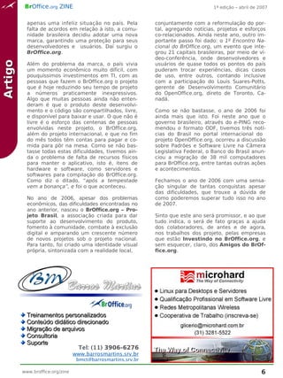 BrOffice.org ZINE                                                          1ª edição – abril de 2007


           apenas uma infeliz situação no país. Pela          conjuntamente com a reformulação do por-
           falta de acordos em relação à isto, a comu-        tal, agregando notícias, projetos e esforços
           nidade brasileira decidiu adotar uma nova          co-relacionados. Ainda neste ano, outro im-
           marca, garantindo uma proteção para seus           portante passo foi dado: o 1º Encontro Na-
           desenvolvedores e usuários. Daí surgiu o           cional do BrOffice.org, um evento que inte-
           BrOffice.org.                                      grou 21 capitais brasileiras, por meio de ví-
                                                              deo-conferência, onde desenvolvedores e
Artigo



           Além do problema da marca, o país vivia            usuários de quase todos os pontos do país
           um momento econômico muito difícil, com            puderam trocar experiências, dicas casos
           pouquíssimos investimentos em TI, com as           de uso, entre outros, contando inclusive
           pessoas que fazem o BrOffice.org o projeto         com a participação do Louis Suares-Potts,
           que é hoje reduzindo seu tempo de projeto          gerente de Desenvolvimento Comunitário
           a números praticamente inexpressivos.              do OpenOffice.org, direto de Toronto, Ca-
           Algo que muitas pessoas ainda não enten-           nadá.
           deram é que o produto deste desenvolvi-
           mento e o código são compartilhados, livre,        Como se não bastasse, o ano de 2006 foi
           e disponível para baixar e usar. O que não é       ainda mais que isto. Foi neste ano que o
           livre é o esforço das centenas de pessoas          governo brasileiro, através do e-PING reco-
           envolvidas neste projeto, o BrOffice.org,          mendou o formato ODF, tivemos três notí-
           além do projeto internacional, e que no fim        cias do Brasil no portal internacional do
           do mês todos têm contas para pagar e co-           projeto OpenOffice.org, ocorreu a discussão
           mida para pôr na mesa. Como se não bas-            sobre Padrões e Software Livre na Câmera
           tasse todas estas dificuldades, tivemos ain-       Legislativa Federal, o Banco do Brasil anun-
           da o problema de falta de recursos físicos         ciou a migração de 38 mil computadores
           para manter o aplicativo, isto é, itens de         para BrOffice.org, entre tantas outras ações
           hardware e software, como servidores e             e acontecimentos.
           softwares para compilação do BrOffice.org.
           Como diz o ditado, “após a tempestade              Fechamos o ano de 2006 com uma sensa-
           vem a bonança”, e foi o que aconteceu.             ção singular de tantas conquistas apesar
                                                              das dificuldades, que trouxe a dúvida de
           No ano de 2006, apesar dos problemas               como poderemos superar tudo isso no ano
           econômicos, das dificuldades encontradas no        de 2007.
           ano anterior, nasceu o BrOffice.org – Pro-
           jeto Brasil, a associação criada para dar          Sinto que este ano será promissor, e ao que
           suporte ao desenvolvimento do produto,             tudo indica, o será de fato graças a ajuda
           fomento à comunidade, combate à exclusão           dos colaboradores, de antes e de agora,
           digital e amparando um crescente número            nos trabalhos dos projeto, pelas empresas
           de novos projetos sob o projeto nacional.          que estão Investindo no BrOffice.org, e
           Para tanto, foi criado uma identidade visual       sem esquecer, claro, dos Amigos do BrOf-
           própria, sintonizada com a realidade local,        fice.org.




                                                              _
                             Barros Martins

           Treinamentos personalizados
           Conteúdo didático direcionado
           Migração de arquivos
           Consultoria
           Suporte
                                   Tel: (11) 3906-6276
                                 www.barrosmartins.srv.br
                                  bmct@barrosmartins.srv.br

         www.broffice.org/zine                                                                             6
 