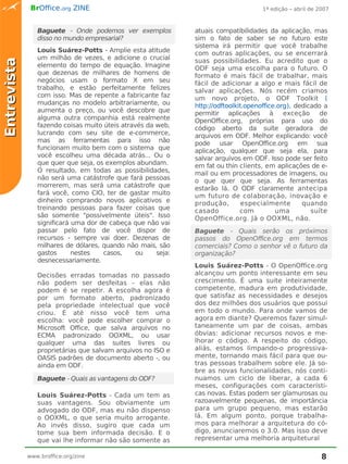 BrOffice.org ZINE                                                     1ª edição – abril de 2007



                Baguete - Onde podemos ver exemplos           atuais compatibilidades da aplicação, mas
                disso no mundo empresarial?                   sim o fato de saber se no futuro este
                                                              sistema irá permitir que você trabalhe
                Louis Suárez-Potts - Amplie esta atitude      com outras aplicações, ou se encerrará
                um milhão de vezes, e adicione o crucial      suas possibilidades. Eu acredito que o
Entrevista


                elemento do tempo de equação. Imagine         ODF seja uma escolha para o futuro. O
                que dezenas de milhares de homens de          formato é mais fácil de trabalhar, mais
                negócios usam o formato X em seu              fácil de adicionar a algo e mais fácil de
                trabalho, e estão perfeitamente felizes       salvar aplicações. Nós recém criamos
                com isso. Mas de repente a fabricante faz     um novo projeto, o ODF Toolkit (
                mudanças no modelo arbitrariamente, ou        http://odftoolkit.openoffice.org), dedicado a
                aumenta o preço, ou você descobre que         permitir aplicações à exceção de
                alguma outra companhia está realmente         OpenOffice.org, próprias para uso do
                fazendo coisas muito úteis através da web,    código aberto da suíte geradora de
                lucrando com seu site de e-commerce,          arquivos em ODF. Melhor explicando: você
                mas as ferramentas para isso não              pode usar OpenOffice.org em sua
                funcionam muito bem com o sistema que         aplicação, qualquer que seja ela, para
                você escolheu uma década atrás... Ou o        salvar arquivos em ODF. Isso pode ser feito
                que quer que seja, os exemplos abundam.       em fat ou thin clients, em aplicações de e-
                O resultado, em todas as possibilidades,      mail ou em processadores de imagens, ou
                não será uma catástrofe que fará pessoas      o que quer que seja. As ferramentas
                morrerem, mas será uma catástrofe que         estarão lá. O ODF claramente antecipa
                fará você, como CIO, ter de gastar muito      um futuro de colaboração, inovação e
                dinheiro comprando novos aplicativos e        produção,        especialmente       quando
                treinando pessoas para fazer coisas que       casado          com         uma         suíte
                são somente "possivelmente úteis". Isso       OpenOffice.org. Já o OOXML, não.
                significará uma dor de cabeça que não vai
                passar pelo fato de você dispor de            Baguete - Quais serão os próximos
                recursos - sempre vai doer. Dezenas de        passos do OpenOffice.org em termos
                milhares de dólares, quando não mais, são     comerciais? Como o senhor vê o futuro da
                gastos      nestes   casos,     ou    seja:   organização?
                desnecessariamente.
                                                              Louis Suárez-Potts - O OpenOffice.org
                Decisões erradas tomadas no passado           alcançou um ponto interessante em seu
                não podem ser desfeitas - elas não            crescimento. É uma suite inteiramente
                podem é se repetir. A escolha agora é         competente, madura em produtividade,
                por um formato aberto, padronizado            que satisfaz as necessidades e desejos
                pela propriedade intelectual que você         dos dez milhões dos usuários que possui
                criou. E até nisso você tem uma               em todo o mundo. Para onde vamos de
                escolha: você pode escolher comprar o         agora em diante? Queremos fazer simul-
                Microsoft Office, que salva arquivos no       taneamente um par de coisas, ambas
                ECMA padronizado OOXML, ou usar               óbvias: adicionar recursos novos e me-
                qualquer uma das suites livres ou             lhorar o código. A respeito do código,
                proprietárias que salvam arquivos no ISO e    aliás, estamos limpando-o progressiva-
                OASIS padrões de documento aberto -, ou       mente, tornando mais fácil para que ou-
                ainda em ODF.                                 tras pessoas trabalhem sobre ele. Já so-
                                                              bre as novas funcionalidades, nós conti-
                Baguete - Quais as vantagens do ODF?          nuamos um ciclo de liberar, a cada 6
                                                              meses, configurações com característi-
                Louis Suárez-Potts - Cada um tem as           cas novas. Estas podem ser glamurosas ou
                suas vantagens. Sou obviamente um             razoavelmente pequenas, de importância
                advogado do ODF, mas eu não dispenso          para um grupo pequeno, mas estarão
                o OOXML, o que seria muito arrogante.         lá. Em algum ponto, porque trabalha-
                Ao invés disso, sugiro que cada um            mos para melhorar a arquitetura do có-
                tome sua bem informada decisão. E o           digo, anunciaremos o 3.0. Mas isso deve
                que vai lhe informar não são somente as       representar uma melhoria arquitetural

             www.broffice.org/zine                                                                        8
 