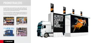 PROMOTRAILERS
In samenwerking met de leverancier van deze unieke mobiele units,
beletteren wij deze trailers tot een ware eyecatcher. Dit is hét marketing-
instrument op groot formaat. Een sterke exposure dat wordt gecombineerd
met de effectiviteit van persoonlijke communicatie.

Wij van Brunschot Reklame verzorgen deze groot formaat signing voor u
vanaf het ontwerpen tot en met de montage. Zowel het ontwerp, de
productie en de montage wordt vanuit eigen beheer geproduceerd en
wordt door vakkundig personeel uitgevoerd.
 